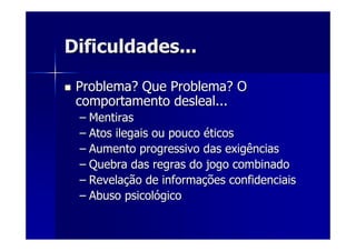 Dificuldades...Dificuldades...
Problema? Que Problema? OProblema? Que Problema? O
comportamento desleal...comportamento desleal...
–– MentirasMentiras
–– Atos ilegais ou poucoAtos ilegais ou pouco ééticosticos
–– Aumento progressivo das exigênciasAumento progressivo das exigências
–– Quebra das regras do jogo combinadoQuebra das regras do jogo combinado
–– RevelaRevelaçção de informaão de informaçções confidenciaisões confidenciais
–– Abuso psicolAbuso psicolóógicogico
 