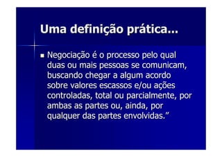Uma definiUma definiçção prão práática...tica...
NegociaNegociaççãoão éé o processo pelo qualo processo pelo qual
duas ou mais pessoas se comunicam,duas ou mais pessoas se comunicam,
buscando chegar a algum acordobuscando chegar a algum acordo
sobre valores escassos e/ou asobre valores escassos e/ou aççõesões
controladas, total ou parcialmente, porcontroladas, total ou parcialmente, por
ambas as partes ou, ainda, porambas as partes ou, ainda, por
qualquer das partes envolvidas.qualquer das partes envolvidas.””
 