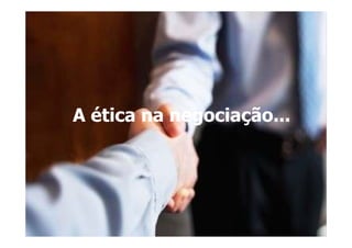 A ética na negociação...
 