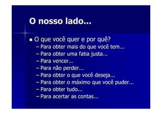 O nosso lado...O nosso lado...
O que você quer e por quê?O que você quer e por quê?
–– Para obter mais do que você tem...Para obter mais do que você tem...
–– Para obter uma fatia justa...Para obter uma fatia justa...
–– Para vencer...Para vencer...
–– Para não perder...Para não perder...
–– Para obter o que você deseja...Para obter o que você deseja...
–– Para obter o mPara obter o mááximo que você puder...ximo que você puder...
–– Para obter tudo...Para obter tudo...
–– Para acertar as contas...Para acertar as contas...
 