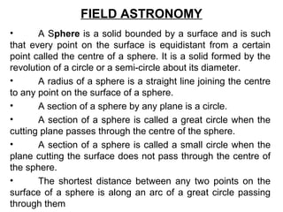 FIELD ASTRONOMY
• A Sphere is a solid bounded by a surface and is such
that every point on the surface is equidistant from a certain
point called the centre of a sphere. It is a solid formed by the
revolution of a circle or a semi-circle about its diameter.
• A radius of a sphere is a straight line joining the centre
to any point on the surface of a sphere.
• A section of a sphere by any plane is a circle.
• A section of a sphere is called a great circle when the
cutting plane passes through the centre of the sphere.
• A section of a sphere is called a small circle when the
plane cutting the surface does not pass through the centre of
the sphere.
• The shortest distance between any two points on the
surface of a sphere is along an arc of a great circle passing
through them
 