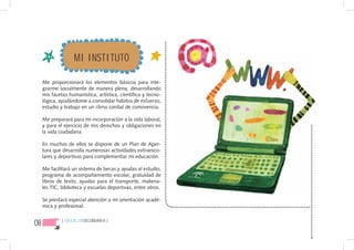 MI INSTITUTO

     Me proporcionará los elementos básicos para inte-
     grarme socialmente de manera plena, desarrollando
     mis facetas humanística, artística, científica y tecno-
     lógica, ayudándome a consolidar hábitos de esfuerzo,
     estudio y trabajo en un clima cordial de convivencia.

     Me preparará para mi incorporación a la vida laboral,
     y para el ejercicio de mis derechos y obligaciones en
     la vida ciudadana.

     En muchos de ellos se dispone de un Plan de Aper-
     tura que desarrolla numerosas actividades extraesco-
     lares y deportivas para complementar mi educación.

     Me facilitará un sistema de becas y ayudas al estudio,
     programa de acompañamiento escolar, gratuidad de
     libros de texto, ayudas para el transporte, materia-
     les TIC, biblioteca y escuelas deportivas, entre otros.

     Se prestará especial atención a mi orientación acadé-
     mica y profesional.


08           { EDUCACIÓNSECUNDARIA }
 