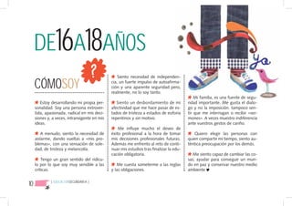 DE16A18AÑOS
     CÓMOSOY
                                                   Siento necesidad de independen-
                                               cia, un fuerte impulso de autoafirma-
                                               ción y una aparente seguridad pero,
                                               realmente, no lo soy tanto.
                                                                                              Mi familia, es una fuente de segu-
        Estoy desarrollando mi propia per-        Siento un desbordamiento de mi          ridad importante. Me gusta el dialo-
     sonalidad. Soy una persona extrover-      afectividad que me hace pasar de es-       go y no la imposición. tampoco sen-
     tida, apasionada, radical en mis deci-    tados de tristeza a estados de euforia     tir que me interrogan o recibir «ser-
     siones y, a veces, intransigente en mis   repentinos y sin motivo.                   mones». A veces muestro indiferencia
     ideas.                                                                               ante vuestros gestos de cariño.
                                                   Me influye mucho el deseo de
         A menudo, siento la necesidad de      éxito profesional a la hora de tomar          Quiero elegir las personas con
     aislarme, dando vueltas a «mis pro-       mis decisiones profesionales futuras.      quien compartir mi tiempo, siento au-
     blemas», con una sensación de sole-       Además me enfrento al reto de conti-       téntica preocupación por los demás.
     dad, de tristeza y melancolía.            nuar mis estudios tras finalizar la edu-
                                               cación obligatoria.                           Me siento capaz de cambiar las co-
         Tengo un gran sentido del ridícu-                                                sas, ayudar para conseguir un mun-
     lo por lo que soy muy sensible a las         Me cuesta someterme a las reglas        do en paz y conservar nuestro medio
     críticas.                                 y las obligaciones.                        ambiente


10            { EDUCACIÓNSECUNDARIA }
 