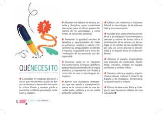 Afianzar mis hábitos de lectura, es-         Utilizar con solvencia y responsa-
                                               tudio y disciplina, como condiciones       bilidad las tecnologías de la informa-
                                               necesarias para el eficaz aprovecha-       ción y la comunicación.
                                               miento de mi aprendizaje, y como
                                               medio de desarrollo personal.                 Acceder a los conocimientos cientí-
                                                                                          ficos y tecnológicos fundamentales y
                                                  Fomentar la igualdad efectiva de        conocer y valorar de forma critica la
                                               derechos y oportunidades de todas          contribución de la ciencia y la tecno-
                                               las personas, analizar y valorar críti-    logía en el cambio de las condiciones
                                               camente las desigualdades existentes       de vida, así como afianzar la sensibi-
                                               e impulsar la igualdad real y la no dis-   lidad y el respeto hacia el medio am-
                                               criminación de las personas con dis-       biente.
                                               capacidad.
                                                                                              Afianzar el espíritu emprendedor
                                                   Dominar, tanto en mi expresión         con actitudes de creatividad, flexibi-


     QUÉNECESITO
                                               oral como escrita, la lengua castellana,   lidad, iniciativa, trabajo en equipo,
                                               apreciar las peculiaridades de la lengua   confianza y sentido crítico.
                                               andaluza, y expresarme con fluidez y
                                               corrección en una o más lenguas ex-           Conocer, valorar y respetar el patri-
                                               tranjeras.                                 monio natural, cultural e histórico de
         Consolidar mi madurez personal y                                                 España y de Andalucía, fomentando
     social que me permita actuar de for-          Ejercer una ciudadanía democrá-        su conservación y mejora.
     ma autónoma y desarrollar mi espíri-      tica que me ayude a corresponsabi-
     tu crítico. Prever y resolver pacífica-   lizarse en la construcción de una so-         Utilizar la educación física y el de-
     mente los conflictos personales, fami-    ciedad justa, solidaria y en un medio      porte para favorecer hábitos de vida
     liares y sociales.                        ambiente sostenible.                       saludable


12            { EDUCACIÓNSECUNDARIA }
 