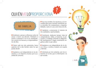 QUIÉNMELOPROPORCIONA
                                                   Soy muy sensible a las injusticias y a la ne-
                                                cesidad ajena pero necesito orientación pa-

           MI FAMILIA
                                                ra concretar mis compromisos y responsa-
                                                bilidades, tanto en casa como fuera de ella.

                                                   Ayúdame a alcancanzar el máximo de
                                                mis cualidades y oportunidades.

   Enséñame a pensar y reflexionar antes de        Escúchame, dedícame tiempo, trata de
actuar o tomar una decisión. Felicítame si      comprenderme. Utiliza, al tratarme, la per-
acierto y anímame si no es así, enseñándo-      suasión y el diálogo evitando la obligación.
me a asumir los fracasos y a responsabilizar-   No menosprecies y hagas comentarios ne-
me de ellos.                                    gativos sobre lo que valoro.

   Dame cada vez más autonomía, busca               Ayúdame a ser independiente de mi chi-
aspectos de la vida familiar sobre los que      co o chica, a confiar y tratarlo con respeto
pueda decidir.                                  y libertad.

   Ayúdame a ser independiente en mis de-          Interésate por mis contactos, por mis re-
cisiones y a no dejarme arrastrar por la so-    laciones en la red y por la información a la
ciedad de consumo.                              que accedo.


                                                                                                   { DE16A18AÑOS }
                                                                                                                     13
 