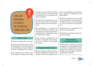 reconozco que es necesario al menos      dinar mis aprendizajes para desarro-
                                           una vez al trimestre, para tratar todo   llar al máximo las competencias que

    CON QUÉ                                lo relacionado con mi evolución per-
                                           sonal y académica.
                                                                                    debo adquirir.


    PERSONAS
                                                                                       Ayuda a prepararme para acceder
                                               Proporciona información, por es-     al mercado laboral o para superar las

    ESTARÉIS
                                           crito, tras cada sesión de evaluación,   Pruebas de Acceso a la Universidad
                                           sobre la evolución de mi proceso edu-    o al Ciclo Formativo de Grado Supe-

    EN ESTRECHA
                                           cativo.                                  rior.


    COORDINACIÓN
                                               Os propondrá, si es necesario, la       Puedes estar en contacto con las
                                           firma de compromiso educativo y de       personas que lo integran.
                                           convivencia para seguir más porme-
                                           norizadamente mi aprendizaje actual         Solicitarles información sobre pro-
                                           y las perspectivas futuras.              gramas de apoyo.

          Mi tutor o tutora                   Me ayudará, conjuntamente con
                                           vosotros, a organizar mejor mi tiem-              El Departamento
  Facilita mi integración en el grupo.     po para los estudios, las actividades         de Orientación Educativa
                                           de ocio, etc.
  Participa en el desarrollo de mi Plan                                                 Me ayuda a decidir qué opción
de Acción Tutorial y en la planificación                                            académica es la más adecuada según
de actividades que hagan posible la            Mi equipo educativo de aula          mis intereses y capacidades y la con-
necesaria coordinación con vosotros.                                                veniencia de continuar mis estudios.
                                              Está formado por todo el profeso-     También me ayuda sobre mi desarro-
   Se entrevista con vosotros cuan-        rado de las diferentes materias y, con   llo personal y social
do lo solicitáis. Aunque ya sea mayor      mi tutor o tutora, se encarga de coor-

                                                                                                     { DE16A18AÑOS }
                                                                                                                             15
 