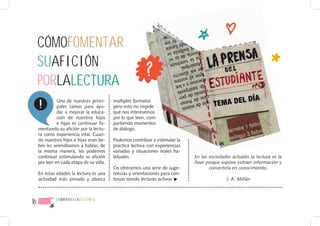 CÓMOFOMENTAR
     SUAFICIÓN
     PORLALECTURA
               Una de nuestras princi-    múltiples formatos
               pales tareas para ayu-     pero esto no impide
               dar a mejorar la educa-    que nos interesemos
               ción de nuestros hijos     por lo que leen, com-
               e hijas es continuar fo-   partiendo momentos
     mentando su afición por la lectu-    de diálogo.
     ra como experiencia vital. Cuan-
     do nuestros hijos e hijas eran be-   Podemos contribuir a estimular la
     bés les animábamos a hablar, de      práctica lectora con experiencias
     la misma manera, les podemos         variadas y situaciones reales ha-
     continuar estimulando su afición     bituales.                           En las sociedades actuales la lectura es la
     por leer en cada etapa de su vida.                                       llave porque supone extraer información y
                                          Os ofrecemos una serie de suge-            convertirla en conocimiento.
     En estas edades la lectura es una    rencias y orientaciones para con-
     actividad más privada y abarca       tinuar siendo lectores activos                     J. A. Millán



16           { FOMENTODELALECTURA }
 