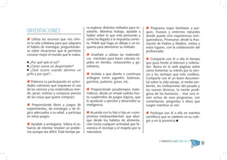ORIENTACIONES
                                          ra explorar distintos métodos para re-        Programa viajes familiares a par-
                                          solverlo. Mientras trabaja, ayúdale a      ques, museos y entornos naturales
                                          hablar sobre lo que está pensando y        donde pueda vivir experiencias enri-
    Utiliza los recursos que nos ofre-    cómo ha llegado a la respuesta correc-     quecedoras. Promueve, desde la Aso-
ce la vida cotidiana para que adquiera    ta. Pídele que haga un dibujo o un es-     ciación de Padres y Madres, visitas a
el hábito de investigar, preguntándo-     quema para demostrar su método.            estos lugares, con la colaboración del
se sobre situaciones que le permitan                                                 profesorado.
conocer mejor el mundo que le rodea:          Enséñale a utilizar las matemáti-
                                          cas mentales para hacer cálculos rá-           Comparte con él o ella el tiempo
  ¿Por qué sale el sol?                   pidos en tiendas, restaurantes y ga-       que pasa frente al televisor y ordena-
  ¿Cómo suena un despertador?             solineras.                                 dor: Busca en la web páginas sobre
   ¿Qué ocurre cuando abrimos un                                                     cómo fomentar su interés por la cien-
grifo y por qué?…                            Incítalo a que diseñe o construya       cia y las ventajas que esto conlleva.
                                          artilugios como juguetes, balanzas,        Comparte con él un buen documen-
   Potencia su participación en activi-   ganchos, pulseras, grúas, etc.             tal sobre la vida salvaje, el medio am-
dades rutinarias que requieran el uso                                                biente, las civilizaciones del pasado y
de las ciencias y las matemáticas (me-        Proporciónale pasatiempos mate-        las nuevas técnicas, la mente prodi-
dir, pesar, estimar y comparar precios    máticos, desde un simple sudoku has-       giosa de los humanos… Haz una vi-
de las cosas que quiere comprar).         ta cuadernillos de juegos lógicos, que     sión activa de esos programas, con
                                          le ayudarán a ejercitar y desarrollar su   comentarios, preguntas e ideas que
   Proporciónale libros y juegos de       inteligencia.                              surgen mientras se ven.
experimentos, de estrategia o de ló-
gica adecuados a su edad, y participa        Acuerda con tu hijo o hija un «com-        Participa con él o ella en eventos
en estos juegos.                          promiso medioambiental» que abar-          científicos que se celebren en su cole-
                                          que desde los hábitos de alimenta-         gio o en la provincia
   Ayúdale a arriesgarse. Valora el es-   ción hasta cualquier actividad que fa-
fuerzo de intentar resolver un proble-    vorezca el reciclaje y el respeto por la
ma aunque sea difícil. Dale tiempo pa-    naturaleza.


                                                                                                                               19
                                                                                              { FOMENTODELASCIENCIAS }
 