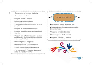 Campamentos de Inmersión Lingüística

 Campamentos de Otoño

 Programa Idiomas y Juventud
                                                             OTROS PROGRAMAS
 Movilidad Alumnado Comenius

 Planes Experimentales de enseñanza de portu-       Red Andaluza «Escuela: Espacio de paz»
gués y chino
                                                    Gabinetes Provinciales de Asesoramiento sobre
 Programa de Acompañamiento Escolar                Convivencia Escolar
  Programa de Profundización de Conocimientos:      Programas de Hábitos Saludables
Profundiza
                                                    Programas para un Mundo Sostenible
 Programa para la Atención Educativa del Alum-
nado Enfermo y Convaleciente en la Comunidad        Programas Culturales y Científicos
Autónoma de Andalucía

 Aulas de Apoyo a la Integración

 Aulas Específicas de Educación Especial

 Centros Específicos de Educación Especial

 Plan Integral para la Prevención, Seguimiento y
Control del Absentismo Escolar



                                                                                                        21
                                                                                         { RECURSOS }
 