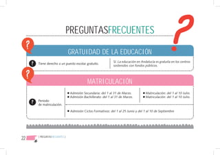 PREGUNTASFRECUENTES

                               GRATUIDAD DE LA EDUCACIÓN
                                                             Sí. La educación en Andalucía es gratuita en los centros
     Tiene derecho a un puesto escolar gratuito.
                                                             sostenidos con fondos públicos.




                                           MATRICULACIÓN
                               Admisión Secundaria: del 1 al 31 de Marzo.           Matriculación: del 1 al 10 Julio.
                               Admisión Bachillerato: del 1 al 31 de Marzo.         Matriculación: del 1 al 10 Julio.
     Periodo
     de matriculación.

                               Admisión Ciclos Formativos: del 1 al 25 Junio y del 1 al 10 de Septiembre




22   { PREGUNTASFRECUENTES }
 