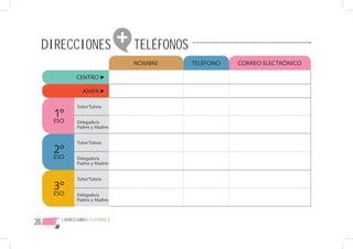 DIRECCIONES                    + TELÉFONOS
                                      NOMBRE      TELÉFONO   CORREO ELECTRÓNICO

               CENTRO

                   AMPA

                Tutor/Tutora
       1º
      ESO       Delegado/a
                Padres y Madres


                Tutor/Tutora
       2º
      ESO       Delegado/a
                Padres y Madres


                Tutor/Tutora

       3º
      ESO       Delegado/a
                Padres y Madres




28      { DIRECCIONES+TELÉFONOS }
 