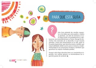 PARAQUÉESTAGUÍA


                                           Esta Guía pretende dar sencillas respues-
                                           tas a las dudas que como padres y madres
                                           os planteáis, con afán de orientaros en es-
                                           ta etapa escolar, de preadolescencia y ado-
                           lescencia, tan trascendental para su futuro. Recoge los ele-
                           mentos más esenciales de su desarrollo, lo que necesita
                           aprender y hacer para desenvolverse en la vida, quién se
                           lo puede proporcionar, qué derechos tenéis y también que
                           responsabilidades debéis asumir para la necesaria comple-
                           mentariedad en las actuaciones escolares y familiares que
                           garanticen los mejores resultados posibles.

                           Aunque cada etapa educativa tiene sus características es-
                           peciales, con carácter general, os recomendamos las si-
                           guientes pautas de actuación


02   { PARAQUÉESTAGUÍA }
 
