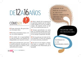 DE12A16AÑOS
                                                                                        AYÚDAME EN MI
                                                                                        PASO DE LA ESCUELA
                                                                                        AL INSTITUTO:
                                                                                        MANTÉN COMUNICACIÓN
                                                                                        CONTINUA CON
                                                                                        MI TUTORÍA.


     CÓMOSOY
                                                    Ahora, además de las opiniones de
                                                 las personas mayores que me rodean,
                                                 confío también en la de mis amigos y
                                                 amigas. Me importa mucho su opi-
                                                 nión, son fundamentales para mí.
        Tengo autonomía. Me gusta afian-
     zar mis propias ideas.                          Aunque generalmente me siento              PREGÚNTAME SOBRE
                                                 bien, en ocasiones puedo tener cam-            MIS PREOCUPACIONES.
       Me estoy conociendo aunque, a ve-         bios de humor que las personas mayo-
     ces, me cuesta aceptarme.                   res no siempre comprenden del todo.

        Mi sentido de la responsabilidad           No me gusta que me traten de for-
     es cada vez mayor y me inquietan las        ma autoritaria. A veces me comporto
     desigualdades y las injusticias sociales.   de manera atrevida y desafiante.         NO RENUNCIES
        Me gusta aprender pero, para sacar         Soy leal con mis amigos y amigas.      A TUS
     el máximo provecho, necesito que las        Me gusta su compañía y mi com-           RESPONSABILIDADES.
     tareas que realizo me motiven y sean        portamiento está influenciado por el
     suficientemente variadas.                   grupo


04            { EDUCACIÓNSECUNDARIA }
 