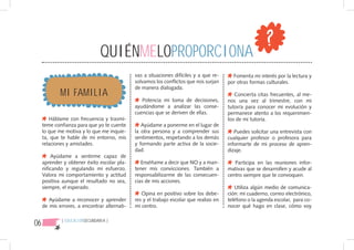 QUIÉNMELOPROPORCIONA
                                              vas a situaciones difíciles y a que re-     Fomenta mi interés por la lectura y
                                              solvamos los conflictos que nos surjan    por otras formas culturales.

             MI FAMILIA
                                              de manera dialogada.
                                                                                           Concierta citas frecuentes, al me-
                                                 Potencia mi toma de decisiones,        nos una vez al trimestre, con mi
                                              ayudándome a analizar las conse-          tutor/a para conocer mi evolución y
                                              cuencias que se deriven de ellas.         permanece atento a los requerimien-
        Háblame con frecuencia y trasmí-                                                tos de mi tutoría.
     teme confianza para que yo te cuente        Ayúdame a ponerme en el lugar de
     lo que me motiva y lo que me inquie-     la otra persona y a comprender sus           Puedes solicitar una entrevista con
     ta, que te hable de mi entorno, mis      sentimientos, respetando a los demás      cualquier profesor o profesora para
     relaciones y amistades.                  y formando parte activa de la socie-      informarte de mi proceso de apren-
                                              dad.                                      dizaje.
         Ayúdame a sentirme capaz de
     aprender y obtener éxito escolar pla-       Enséñame a decir que NO y a man-          Participa en las reuniones infor-
     nificando y regulando mi esfuerzo.       tener mis convicciones. También a         mativas que se desarrollen y acude al
     Valora mi comportamiento y actitud       responsabilizarme de las consecuen-       centro siempre que te convoquen.
     positiva aunque el resultado no sea,     cias de mis acciones.
     siempre, el esperado.                                                                 Utiliza algún medio de comunica-
                                                 Opina en positivo sobre los debe-      ción: mi cuaderno, correo electrónico,
        Ayúdame a reconocer y aprender        res y el trabajo escolar que realizo en   teléfono o la agenda escolar, para co-
     de mis errores, a encontrar alternati-   mi centro.                                nocer qué hago en clase, cómo voy


06           { EDUCACIÓNSECUNDARIA }
 