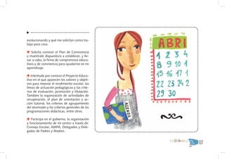 evolucionando y qué me solicitan como tra-
bajo para casa.

   Solicita conocer el Plan de Convivencia
y muéstrate dispuesto/a a establecer, y lle-
var a cabo, la firma de compromisos educa-
tivos y de convivencia para ayudarme en mi
aprendizaje.

   Interésate por conocer el Proyecto Educa-
tivo en el que aparecen los valores y objeti-
vos para mejorar el rendimiento escolar, las
líneas de actuación pedagógicas y los crite-
rios de evaluación, promoción y titulación.
También la organización de actividades de
recuperación, el plan de orientación y ac-
ción tutorial, los criterios de agrupamiento
del alumnado y los criterios generales de las
programaciones didácticas, entre otros.

   Participa en el gobierno, la organización
y funcionamiento de mi centro a través de:
Consejo Escolar, AMPA, Delegados y Dele-
gadas de Padres y Madres.

                                                { DE12A16AÑOS }
                                                                  07
 