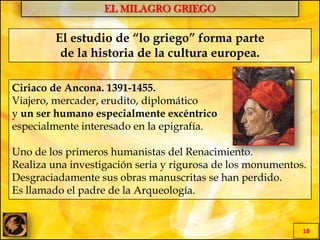 EL MILAGRO GRIEGO
18
El estudio de “lo griego” forma parte
de la historia de la cultura europea.
Ciriaco de Ancona. 1391-1455.
Viajero, mercader, erudito, diplomático
y un ser humano especialmente excéntrico
especialmente interesado en la epigrafía.
Uno de los primeros humanistas del Renacimiento.
Realiza una investigación seria y rigurosa de los monumentos.
Desgraciadamente sus obras manuscritas se han perdido.
Es llamado el padre de la Arqueología.
 