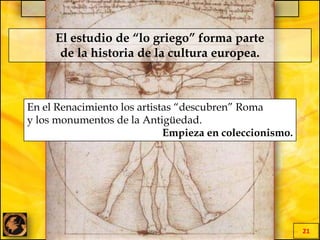 EL MILAGRO GRIEGO
21
En el Renacimiento los artistas “descubren” Roma
y los monumentos de la Antigüedad.
Empieza en coleccionismo.
El estudio de “lo griego” forma parte
de la historia de la cultura europea.
 