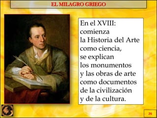 EL MILAGRO GRIEGO
26
En el XVIII:
comienza
la Historia del Arte
como ciencia,
se explican
los monumentos
y las obras de arte
como documentos
de la civilización
y de la cultura.
 