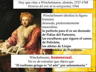 EL MILAGRO GRIEGO
32
Hay que citar a Winckelmann, alemán, 1717-1768
Historia del arte de la antigüedad, 1764
Winckelmann, homosexual.
No es de extrañar que dijera que
“El realismo griego es “el arte” por antonomasia.”
Winckelmann idealiza la figura
humana
desnuda, preferentemente
masculina;
lo perfecto para él es un desnudo
de Fidias del Partenón,
las esculturas que siguen el canon
de Policleto,
los atletas de Lisipo
y los modelos de Praxíteles.
 
