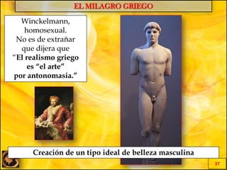 EL MILAGRO GRIEGO
37
Winckelmann,
homosexual.
No es de extrañar
que dijera que
“El realismo griego
es “el arte”
por antonomasia.”
Creación de un tipo ideal de belleza masculina
 