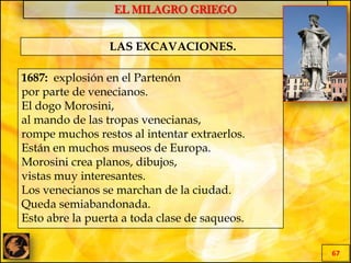 EL MILAGRO GRIEGO
67
LAS EXCAVACIONES.
1687: explosión en el Partenón
por parte de venecianos.
El dogo Morosini,
al mando de las tropas venecianas,
rompe muchos restos al intentar extraerlos.
Están en muchos museos de Europa.
Morosini crea planos, dibujos,
vistas muy interesantes.
Los venecianos se marchan de la ciudad.
Queda semiabandonada.
Esto abre la puerta a toda clase de saqueos.
 