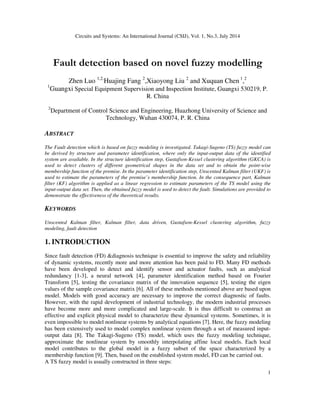 Circuits and Systems: An International Journal (CSIJ), Vol. 1, No.3, July 2014
1
Fault detection based on novel fuzzy modelling
Zhen Luo 1,2,
Huajing Fang 2
,Xiaoyong Liu 2
and Xuquan Chen 1
,2
1
Guangxi Special Equipment Supervision and Inspection Institute, Guangxi 530219, P.
R. China
2
Department of Control Science and Engineering, Huazhong University of Science and
Technology, Wuhan 430074, P. R. China
ABSTRACT
The Fault detection which is based on fuzzy modeling is investigated. Takagi-Sugeno (TS) fuzzy model can
be derived by structure and parameter identification, where only the input-output data of the identified
system are available. In the structure identification step, Gustafson-Kessel clustering algorithm (GKCA) is
used to detect clusters of different geometrical shapes in the data set and to obtain the point-wise
membership function of the premise. In the parameter identification step, Unscented Kalman filter (UKF) is
used to estimate the parameters of the premise’s membership function. In the consequence part, Kalman
filter (KF) algorithm is applied as a linear regression to estimate parameters of the TS model using the
input-output data set. Then, the obtained fuzzy model is used to detect the fault. Simulations are provided to
demonstrate the effectiveness of the theoretical results.
KEYWORDS
Unscented Kalman filter, Kalman filter, data driven, Gustafson-Kessel clustering algorithm, fuzzy
modeling, fault detection
1. INTRODUCTION
Since fault detection (FD) &diagnosis technique is essential to improve the safety and reliability
of dynamic systems, recently more and more attention has been paid to FD. Many FD methods
have been developed to detect and identify sensor and actuator faults, such as analytical
redundancy [1-3], a neural network [4], parameter identification method based on Fourier
Transform [5], testing the covariance matrix of the innovation sequence [5], testing the eigen
values of the sample covariance matrix [6]. All of these methods mentioned above are based upon
model. Models with good accuracy are necessary to improve the correct diagnostic of faults.
However, with the rapid development of industrial technology, the modern industrial processes
have become more and more complicated and large-scale. It is thus difficult to construct an
effective and explicit physical model to characterize these dynamical systems. Sometimes, it is
even impossible to model nonlinear systems by analytical equations [7]. Here, the fuzzy modeling
has been extensively used to model complex nonlinear system through a set of measured input-
output data [8]. The Takagi-Sugeno (TS) model, which uses the fuzzy modeling technique,
approximate the nonlinear system by smoothly interpolating affine local models. Each local
model contributes to the global model in a fuzzy subset of the space characterized by a
membership function [9]. Then, based on the established system model, FD can be carried out.
A TS fuzzy model is usually constructed in three steps:
 