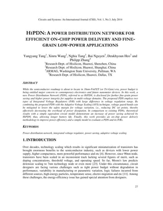 Circuits and Systems: An International Journal (CSIJ), Vol. 1, No.3, July 2014
27
HIPDN: A POWER DISTRIBUTION NETWORK FOR
EFFICIENT ON-CHIP POWER DELIVERY AND FINE-
GRAIN LOW-POWER APPLICATIONS
Yangyang Tang1
, Xinru Wang2
, Nghia Tang3
, Bai Nguyen3
, Deukhyoun Heo3
and
Philipp Zhang4
1
Research Dept. of Hisilicon, Huawei, Shenzhen, China
2
Research Dept. of Hisilicon, Huawei, Shanghai, China
3
ARMAG, Washington State University, Pullman, WA
4
Research Dept. of Hisilicon, Huawei, Dallas, TX
ABSTRACT
While the semiconductor roadmap is about to locate in 16nm-FinFET (or Tri-Gate) era, power budget is
being entitled major concern to contemporary electronics and future nanometer devices. In this work, a
new Power Distribution Network (PDN), referred to as HiPDN, is disclosed for further fine-grain power
saving and higher power integrity for supplies in multi-voltage domains. The proposed PDN employs two
types of Integrated Voltage Regulators (IVR) with large difference in voltage regulation range. By
combining the proposed PDN with the Adaptive Voltage Scaling (AVS) technique, voltage guard-bands can
be mitigated to lower the safety margin for voltage variation, i.e., reducing DC set points, thereby
effectively decreasing the overhead of power dissipation. In comparison to existing PDNs, theoretical
results with a simple equivalent circuit model demonstrate an increase of power saving achieved by
HiPDN, thus, allowing longer battery life. Finally, this work provides an on-chip power delivery
methodology to improve power efficiency and a simple model to evaluate a PDN and its IVRs.
KEYWORDS
Power distribution network, integrated voltage regulator, power saving, adaptive voltage scaling
1. INTRODUCTION
Over decades, technology scaling which results in significant miniaturization of transistors has
brought enormous benefits to the semiconductor industry, such as devices with lower power
supply, higher compactness, more powerful performance and etc [4]. However, since 90nm node,
transistors have been scaled in an inconsistent track lacking several figures of merit, such as
doping concentrations, threshold voltage, and operating speed. So far, Moore's law predicts
downsize scaling to 7nm technology node or even more [23]. Under this circumstance, circuit
designers are facing various challenges such as tight power budget without degradation in
performance, variability in manufacturing or parametric variation, logic failures incurred from
different sources, high-energy particles, temperature sense, electro migration and etc [11]. Among
these challenges, the energy-efficiency issue has gained special attention from designers.
 