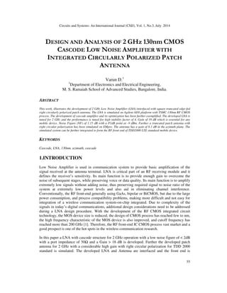 Circuits and Systems: An International Journal (CSIJ), Vol. 1, No.3, July 2014
55
DESIGN AND ANALYSIS OF 2 GHz 130nm CMOS
CASCODE LOW NOISE AMPLIFIER WITH
INTEGRATED CIRCULARLY POLARIZED PATCH
ANTENNA
Varun D.1
1
Department of Electronics and Electrical Engineering,
M. S. Ramaiah School of Advanced Studies, Bangalore, India.
ABSTRACT
This work, illustrates the development of 2 GHz Low Noise Amplifier (LNA) interfaced with square truncated edge-fed
right circularly polarized patch antenna. The LNA is simulated on Agilent ADS platform with TSMC 130nm RF CMOS
process. The development of cascode amplifier and its optimization has been further exemplified. The developed LNA is
tuned for 2 GHz and the performance is tuned for high stability factor of 4, Gain of 19 dB which is essential for any
mobile device, Noise Figure (NF) of 1.15 dB with a P1dB point at -9 dBm. Further a truncated patch antenna with
right circular polarization has been simulated on EMpro. The antenna has a gain of 6.1 dB in the azimuth plane. The
simulated system can be further integrated to form the RF front end of TDD2000 LTE standard mobile device.
KEYWORDS
Cascode, LNA, 130nm, azimuth, cascade
1.INTRODUCTION
Low Noise Amplifier is used in communication system to provide basic amplification of the
signal received at the antenna terminal. LNA is critical part of an RF receiving module and it
defines the receiver’s sensitivity. Its main function is to provide enough gain to overcome the
noise of subsequent stages, while preserving voice or data quality. Its main function is to amplify
extremely low signals without adding noise, thus preserving required signal to noise ratio of the
system at extremely low power levels and also aid in eliminating channel interference.
Conventionally, the RF front-end generally using GaAs, bipolar or BiCMOS, but due to the large
power consumption, and process compatibility problems, making more difficult and not easy for
integration of a wireless communication system-on-chip integrated. Due to complexity of the
signals in today’s digital communications, additional design considerations need to be addressed
during a LNA design procedure. With the development of the RF CMOS integrated circuit
technology, the MOS device size is reduced, the design of CMOS process has reached few to nm,
the high frequency characteristic of the MOS device is also improved, and cutoff frequency has
reached more than 200 GHz [1]. Therefore, the RF front-end IC CMOS process vast market and a
good prospect is one of the hot spots in the wireless communication research.
In this paper a LNA with cascode structure for 2 GHz operation with a low noise figure of < 2dB
with a port impedance of 50Ω and a Gain > 18 dB is developed. Further the developed patch
antenna for 2 GHz with a considerable high gain with right circular polarization for TDD 2000
standard is simulated. The developed LNA and Antenna are interfaced and the front end is
 