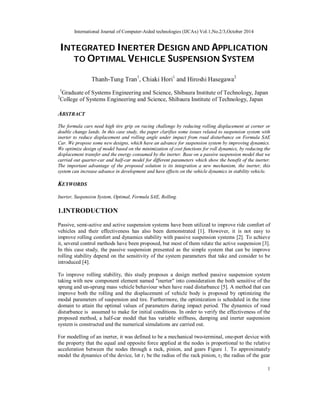 International Journal of Computer-Aided technologies (IJCAx) Vol.1,No.2/3,October 2014
1
INTEGRATED INERTER DESIGN AND APPLICATION
TO OPTIMAL VEHICLE SUSPENSION SYSTEM
Thanh-Tung Tran1
, Chiaki Hori1
and Hiroshi Hasegawa2
1
Graduate of Systems Engineering and Science, Shibaura Institute of Technology, Japan
2
College of Systems Engineering and Science, Shibaura Institute of Technology, Japan
ABSTRACT
The formula cars need high tire grip on racing challenge by reducing rolling displacement at corner or
double change lands. In this case study, the paper clarifies some issues related to suspension system with
inerter to reduce displacement and rolling angle under impact from road disturbance on Formula SAE
Car. We propose some new designs, which have an advance for suspension system by improving dynamics.
We optimize design of model based on the minimization of cost functions for roll dynamics, by reducing the
displacement transfer and the energy consumed by the inerter. Base on a passive suspension model that we
carried out quarter-car and half-car model for different parameters which show the benefit of the inerter.
The important advantage of the proposed solution is its integration a new mechanism, the inerter, this
system can increase advance in development and have effects on the vehicle dynamics in stability vehicle.
KEYWORDS
Inerter, Suspension System, Optimal, Formula SAE, Rolling.
1.INTRODUCTION
Passive, semi-active and active suspension systems have been utilized to improve ride comfort of
vehicles and their effectiveness has also been demonstrated [1]. However, it is not easy to
improve rolling comfort and dynamics stability with passive suspension systems [2]. To achieve
it, several control methods have been proposed, but most of them relate the active suspension [3].
In this case study, the passive suspension presented as the simple system that can be improve
rolling stability depend on the sensitivity of the system parameters that take and consider to be
introduced [4].
To improve rolling stability, this study proposes a design method passive suspension system
taking with new component element named "inerter" into consideration the both sensitive of the
sprung and un-sprung mass vehicle behaviour when have road disturbance [5]. A method that can
improve both the rolling and the displacement of vehicle body is proposed by optimizing the
modal parameters of suspension and tire. Furthermore, the optimization is scheduled in the time
domain to attain the optimal values of parameters during impact period. The dynamics of road
disturbance is assumed to make for initial conditions. In order to verify the effectiveness of the
proposed method, a half-car model that has variable stiffness, damping and inerter suspension
system is constructed and the numerical simulations are carried out.
For modelling of an inerter, it was defined to be a mechanical two-terminal, one-port device with
the property that the equal and opposite force applied at the nodes is proportional to the relative
acceleration between the nodes through a rack, pinion, and gears Figure 1. To approximately
model the dynamics of the device, let r1 be the radius of the rack pinion, r2 the radius of the gear
 