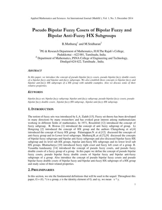 Applied Mathematics and Sciences: An International Journal (MathSJ ), Vol. 1, No. 3, December 2014
1
Pseudo Bipolar Fuzzy Cosets of Bipolar Fuzzy and
Bipolar Anti-Fuzzy HX Subgroups
R.Muthuraj1
and M.Sridharan2
1
PG & Research Department of Mathematics, H.H.The Rajah’s College,
Pudukkottai – 622 001, Tamilnadu, India.
2
Department of Mathematics, PSNA College of Engineering and Technology,
Dindigul-624 622, Tamilnadu , India.
ABSTRACT
In this paper, we introduce the concept of pseudo bipolar fuzzy cosets, pseudo bipolar fuzzy double cosets
of a bipolar fuzzy and bipolar anti-fuzzy subgroups. We also establish these concepts to bipolar fuzzy and
bipolar anti-fuzzy HX subgroups of a HX group with suitable examples. Also we discuss some of their
relative properties.
KEYWORDS
bipolar fuzzy set, bipolar fuzzy subgroup, bipolar anti-fuzzy subgroup, pseudo bipolar fuzzy cosets, pseudo
bipolar fuzzy double cosets , bipolar fuzzy HX subgroup , bipolar anti-fuzzy HX subgroup.
1. INTRODUCTION
The notion of fuzzy sets was introduced by L.A. Zadeh [15]. Fuzzy set theory has been developed
in many directions by many researchers and has evoked great interest among mathematicians
working in different fields of mathematics. In 1971, Rosenfeld [12] introduced the concept of
fuzzy subgroup. R. Biswas [1] introduced the concept of anti fuzzy subgroup of group. Li
Hongxing [2] introduced the concept of HX group and the authors Chengzhong et al.[4]
introduced the concept of fuzzy HX group. Palaniappan.N. et al.[12] discussed the concepts of
anti-fuzzy group and its Lower level subgroups. Muthuraj.R.,et al.[7],[9] discussed the concepts
of bipolar fuzzy subgroups and bipolar anti fuzzy subgroups and also discussed bipolar fuzzy HX
subgroup and its level sub HX groups, bipolar anti-fuzzy HX subgroups and its lower level sub
HX groups. Bhattacharya [10] introduced fuzzy right coset and fuzzy left coset of a group. B.
Vasantha kandasamy [14] introduced the concept of pseudo fuzzy cosets, and pseudo fuzzy
double cosets of a fuzzy group of a group. In this paper we define the concept of pseudo bipolar
fuzzy cosets, pseudo bipolar fuzzy double cosets of bipolar fuzzy and bipolar anti-fuzzy
subgroups of a group. Also introduce the concept of pseudo bipolar fuzzy cosets and pseudo
bipolar fuzzy double cosets of bipolar fuzzy and bipolar anti-fuzzy HX subgroups of a HX group
and study some of their related properties.
2. PRELIMINARIES
In this section, we site the fundamental definitions that will be used in the sequel. Throughout this
paper, G = (G, *) is a group, e is the identity element of G, and xy, we mean x * y.
 