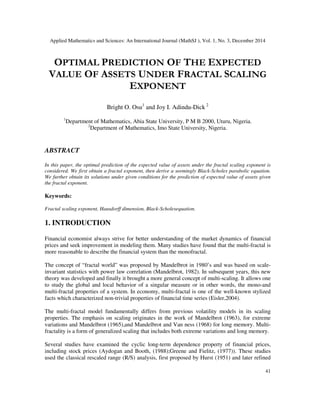 Applied Mathematics and Sciences: An International Journal (MathSJ ), Vol. 1, No. 3, December 2014
41
OPTIMAL PREDICTION OF THE EXPECTED
VALUE OF ASSETS UNDER FRACTAL SCALING
EXPONENT
Bright O. Osu1
and Joy I. Adindu-Dick 2
1
Department of Mathematics, Abia State University, P M B 2000, Uturu, Nigeria.
2
Department of Mathematics, Imo State University, Nigeria.
ABSTRACT
In this paper, the optimal prediction of the expected value of assets under the fractal scaling exponent is
considered. We first obtain a fractal exponent, then derive a seemingly Black-Scholes parabolic equation.
We further obtain its solutions under given conditions for the prediction of expected value of assets given
the fractal exponent.
Keywords:
Fractal scaling exponent, Hausdorff dimension, Black-Scholesequation.
1. INTRODUCTION
Financial economist always strive for better understanding of the market dynamics of financial
prices and seek improvement in modeling them. Many studies have found that the multi-fractal is
more reasonable to describe the financial system than the monofractal.
The concept of “fractal world” was proposed by Mandelbrot in 1980’s and was based on scale-
invariant statistics with power law correlation (Mandelbrot, 1982). In subsequent years, this new
theory was developed and finally it brought a more general concept of multi-scaling. It allows one
to study the global and local behavior of a singular measure or in other words, the mono-and
multi-fractal properties of a system. In economy, multi-fractal is one of the well-known stylized
facts which characterized non-trivial properties of financial time series (Eisler,2004).
The multi-fractal model fundamentally differs from previous volatility models in its scaling
properties. The emphasis on scaling originates in the work of Mandelbrot (1963), for extreme
variations and Mandelbrot (1965),and Mandelbrot and Van ness (1968) for long memory. Multi-
fractality is a form of generalized scaling that includes both extreme variations and long memory.
Several studies have examined the cyclic long-term dependence property of financial prices,
including stock prices (Aydogan and Booth, (1988);Greene and Fielitz, (1977)). These studies
used the classical rescaled range (R/S) analysis, first proposed by Hurst (1951) and later refined
 