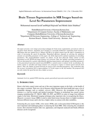 Applied Mathematics and Sciences: An International Journal (MathSJ ), Vol. 1, No. 3, December 2014
53
Brain Tissues Segmentation in MR Images based on
Level Set Parameters Improvement
Mohammad masoud Javidi1
andMajid Hajizade2
and Mehdi Jafari Shahbazi3
ShahidBahonarUnivresity of Kerman,Kerman,Iran.
1,2
Department of Computer Science ,Faculty of Mathematics and
Computer,ShahidBahonar University of Kerman,Kerman,Iran.
3
Department Of Electronic Engineering , College of Technical and Engineering ,
Kerman Branch , Islamic Azad University , Kerman , Iran
Abstract
this paper presents a new image processing technique for brain tissue segmentation, precisely,in order to
recognize brain diseases. Automatic level set(ALS) is a powerful method for segmenting brain tissues in
MR images that uses spatial Fuzzy C-Means (SFCM) to set initial contour near the object’s boundaries in
order to increasing the speed of algorithm. Themethod efficiency depends on selecting the optimized
amounts of controlling parameter. In this paper, the ALSis improved by optimal regulating of controlling
parameters. The proposedmethod contains two phases. In the first phase,the initial contour of ALS
determined via the SFCM and image features are extracted. Then, the optimal controlling parameters of
ALS are determined by a genetic algorithm.By applying image features and optimal controlling parameters
to the generalized regression neural network(GRNN), a neural system is trained. In the second phase, the
initial contour is specified and image features are extracted as inputs to trained neural network from
phase1. Thus, the outputs of neural network are used as ALS controlled parameters. The resultsshow that
the accuracy of proposed ALS is improvedabout 1.4 %with respect to the ALS method. The proposed ALS
not only retains the speed but also has a higher accuracy.
Keywords
Automatic level set, spatial FCM clustering, genetic,generalized regression neural network.
1. INTRODUCTION
Brain is the body control center and one of the most important organs in the body, so the health of
this organ is essential. There are a lot of diseases which threaten the brain health and cause a lot of
irreparable damages such as multiple sclerosis (MS). However, the recognition of the brain
diseases is a vital for remedy and medical treatment. Progress in technology has caused various
imaging modalities(like CT, XRAY, MRI, US, PET, and SPET) in order to image from different
organs in the body. Mentioned imaging techniques play important roles in recognizing the illness.
Magnetic resonance image (MRI) is used to study brain tissues because there is a higher resolution
between different tissues and it also has a higher safety in contrast with other modalities.
Extracting the gray matter (GM), white matter (WM), and cerebrospinal fluid (CSF)regions is the
most important and challenging phase in analyzing the brain MRI. After extracting the considered
tissues, their structural features (like size, appearance, and shape)are analyzed and finally different
diseases can be recognized.
 