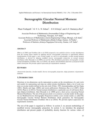 Applied Mathematics and Sciences: An International Journal (MathSJ ), Vol. 1, No. 3, December 2014
65
Stereographic Circular Normal Moment
Distribution
Phani Yedlapalli 1
, G. V. L. N. Srihari2
, S.V.S.Girija3
, and A.V. Dattatreya Rao4
Associate Professor of Mathematics,Swarnandhra College of Engineering and
Technology, Narsapur, A.P- India1
.
Associate Professor of Mathematics,Aurora Engineering College, Bhongir, A.P, India2
.
Associate Professor of Mathematics,Hindu College, Guntur, A.P-India3
.
Professor of Statistics,Acharya Nagarjuna University, Guntur, A.P- India4
.
ABSTRACT
Minh et al (2003) and Toshihiro Abe et al (2010) proposed a new method to derive circular distributions
from the existing linear models by applying Inverse stereographic projection or equivalently bilinear
transformation. In this paper, a new circular model, we call it as stereographic circular normal moment
distribution, is derived by inducing modified inverse stereographic projection on normal moment
distribution (Akin Olosunde et al (2008)) on real line. This distribution generalizes stereographic circular
normal distribution (Toshihiro Abe et al (2010)), the density and distribution functions of proposed model
admit closed form. We provide explicit expressions for trigonometric moments.
KEYWORDS
characteristic function, circular models, Inverse stereographic projection, shape parameter, trigonometric
moments.
1. INTRODUCTION
Directions in two-dimensions can be represented as points on the circumference of a unit circle
and models for representing such data are called circular distributions. Quite a lot of work was
done on circular models defined on the unit circle (Fisher, 1993; Jammalamadaka and Sen Gupta
(2001); Mardia and Jupp, (2000)) and recent publications (Dattatreya Rao et al (2007), Girija
(2010), Phani et al (2012)). Normal moment distribution is a particular case of well known Kotz-
type elliptical distribution. Akin Olosunde et al. (2008) given a short survey concerning Normal
Moment Distribution. The aim of the present article is to construct a circular model. In this paper,
we use Modified Inverse Stereographic Projection to define a new circular model, so called The
Stereographic Circular Normal Moment Distribution which generalizes the Stereographic
Circular Normal Distribution (Toshihiro Abe et al (2010)). We provide explicit expressions for
trigonometric moments.
The rest of the paper is organized as follows: in section 2, we present methodology of
modified inverse stereographic projection. In section 3, we introduce the proposed
distribution and present graphs of probability density function for various values of
 