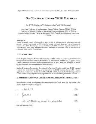 Applied Mathematics and Sciences: An International Journal (MathSJ ), Vol. 1, No. 3, December 2014
73
ON COMPUTATIONS OF THPD MATRICES
Dr. S.V.S. Girija1
, A.V. Dattatreya Rao2
and V.J.Devaraaj3
Associate Professor of Mathematics, Hindu College, Guntur -522002 INDIA
Professor of Statistics, Acharya Nagarjuna University,Guntur-522510 INDIA.
Department of B S & H, V.K.R, V.N.B and A.G.K. College of Engineering, Gudivada,
INDIA.
ABSTRACT
Toeplitz Hermitian Positive Definite (THPD) matrices play an important role in signal processing and
computer graphics and circular models, related to angular / periodic data, have vide applications in
various walks of life. Visualizing a circular model through THPD matrix the required computations on
THPD matrices using single bordering and double bordering are discussed. It can be seen that every
tridiagonal THPD leads to Cardioid model.
1. INTRODUCTION
Every Toeplitz Hermitian Positive Definite matrix (THPD) can be associated to a Circular model
through its characteristic function [Mardia (1972)]. The idea of THPD matrix, a special case of
Toeplitz matrix has a natural extension to infinite case as well. Here, it is attempted to present
certain algorithms for computations on THPD matrices.
Section 2 is devoted to explain the association between Circular models and THPD matrices
which is the motivation for taking up computations on THPD matrices for possible future
applications / extensions. On the lines of Rami Reddy (2005), methods for LU decomposition of
a THPD matrix using single bordering algorithms are discussed and are presented in Sections 3.
2. REPRESENTATION OF A CIRCULAR MODEL THROUGH THPD MATRIX
In continuous case the probability density function (pdf) (
g θ ) of a circular distribution exists
and has the following basic properties
• (
g θ ) θ
∀
≥ ,
0 (2.1)
• 1
)
(
2
0
=
∫ θ
θ
π
d
g (2.2)
• )
2
(
)
( π
θ
θ k
g
g +
= for any integer k (i.e., g is periodic) (2.3)
Rao and Sengupta (2001).
 