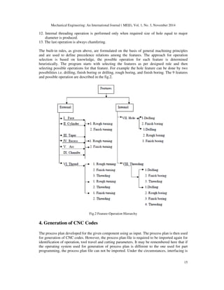 Mechanical Engineering: An International Journal ( MEIJ), Vol. 1, No. 3, November 2014
15
12. Internal threading operation is performed only when required size of hole equal to major
diameter is produced.
13. The last operation is always chamfering.
The built-in rules, as given above, are formulated on the basis of general machining principles
and are used to define precedence relations among the features. The approach for operation
selection is based on knowledge, the possible operation for each feature is determined
heuristically. The program starts with selecting the features as per designed rule and then
selecting possible operations for that feature. For example the hole feature can be done by two
possibilities i.e. drilling, finish boring or drilling, rough boring, and finish boring. The 9 features
and possible operation are described in the fig.2.
Fig.2 Feature-Operation Hierarchy
4. Generation of CNC Codes
The process plan developed for the given component using as input. The process plan is then used
for generation of CNC codes. However, the process plan file is required to be imported again for
identification of operation, tool travel and cutting parameters. It may be remembered here that if
the operating system used for generation of process plan is different to the one used for part
programming, the process plan file can not be imported. Under the circumstances, interfacing is
 