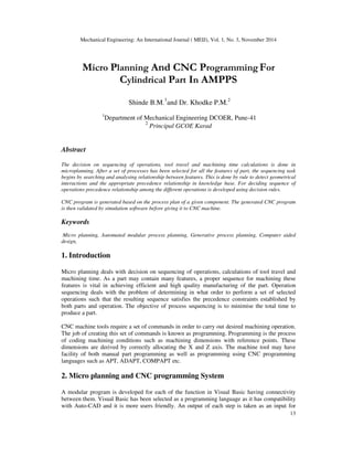 Mechanical Engineering: An International Journal ( MEIJ), Vol. 1, No. 3, November 2014
13
Micro Planning And CNC Programming For
Cylindrical Part In AMPPS
Shinde B.M.
1
and Dr. Khodke P.M.2
1
Department of Mechanical Engineering DCOER, Pune-41
2
Principal GCOE Karad
Abstract
The decision on sequencing of operations, tool travel and machining time calculations is done in
microplanning. After a set of processes has been selected for all the features of part, the sequencing task
begins by searching and analysing relationship between features. This is done by rule to detect geometrical
interactions and the appropriate precedence relationship in knowledge base. For deciding sequence of
operations precedence relationship among the different operations is developed using decision rules.
CNC program is generated based on the process plan of a given component. The generated CNC program
is then validated by simulation software before giving it to CNC machine.
Keywords
Micro planning, Automated modular process planning, Generative process planning, Computer aided
design,
1. Introduction
Micro planning deals with decision on sequencing of operations, calculations of tool travel and
machining time. As a part may contain many features, a proper sequence for machining these
features is vital in achieving efficient and high quality manufacturing of the part. Operation
sequencing deals with the problem of determining in what order to perform a set of selected
operations such that the resulting sequence satisfies the precedence constraints established by
both parts and operation. The objective of process sequencing is to minimise the total time to
produce a part.
CNC machine tools require a set of commands in order to carry out desired machining operation.
The job of creating this set of commands is known as programming. Programming is the process
of coding machining conditions such as machining dimensions with reference points. These
dimensions are derived by correctly allocating the X and Z axis. The machine tool may have
facility of both manual part programming as well as programming using CNC programming
languages such as APT, ADAPT, COMPAPT etc.
2. Micro planning and CNC programming System
A modular program is developed for each of the function in Visual Basic having connectivity
between them. Visual Basic has been selected as a programming language as it has compatibility
with Auto-CAD and it is more users friendly. An output of each step is taken as an input for
 