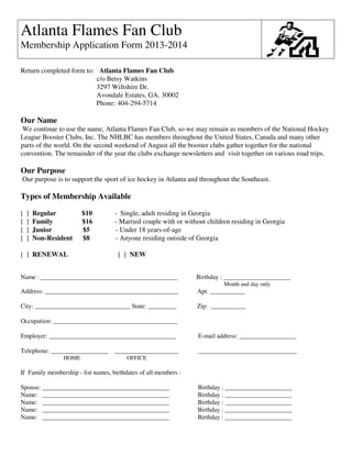 Atlanta Flames Fan Club
Membership Application Form 2013-2014
Return completed form to: Atlanta Flames Fan Club
c/o Betsy Watkins
3297 Wiltshire Dr.
Avondale Estates, GA. 30002
Phone: 404-294-5714
Our Name
We continue to use the name, Atlanta Flames Fan Club, so we may remain as members of the National Hockey
League Booster Clubs, Inc. The NHLBC has members throughout the United States, Canada and many other
parts of the world. On the second weekend of August all the booster clubs gather together for the national
convention. The remainder of the year the clubs exchange newsletters and visit together on various road trips.
Our Purpose
Our purpose is to support the sport of ice hockey in Atlanta and throughout the Southeast.
Types of Membership Available
[ ] Regular $10 - Single, adult residing in Georgia
[ ] Family $16 - Married couple with or without children residing in Georgia
[ ] Junior $5 - Under 18 years-of-age
[ ] Non-Resident $8 - Anyone residing outside of Georgia
[ ] RENEWAL [ ] NEW
Name : ___________________________________________ Birthday : _____________________
Month and day only
Address: __________________________________________ Apt. ___________
City: ______________________________ State: _________ Zip: ___________
Occupation: _______________________________________
Employer: ________________________________________ E-mail address: __________________
Telephone: __________________ ____________________ _______________________________
HOME OFFICE
If Family membership - list names, birthdates of all members :
Spouse: ________________________________________ Birthday : _____________________
Name: ________________________________________ Birthday : _____________________
Name: ________________________________________ Birthday : _____________________
Name: ________________________________________ Birthday : _____________________
Name: ________________________________________ Birthday : _____________________
 