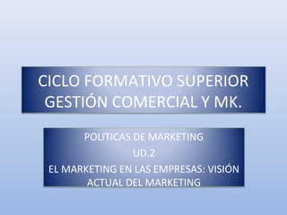 CICLO FORMATIVO SUPERIOR
GESTIÓN COMERCIAL Y MK.
POLITICAS DE MARKETING
UD.2
EL MARKETING EN LAS EMPRESAS: VISIÓN
ACTUAL DEL MARKETING
 