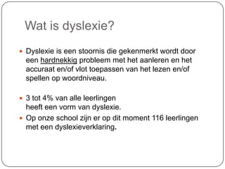 Wat is dyslexie?
 Dyslexie is een stoornis die gekenmerkt wordt door
een hardnekkig probleem met het aanleren en het
accuraat en/of vlot toepassen van het lezen en/of
spellen op woordniveau.
 3 tot 4% van alle leerlingen
heeft een vorm van dyslexie.
 Op onze school zijn er op dit moment 116 leerlingen
met een dyslexieverklaring.
 