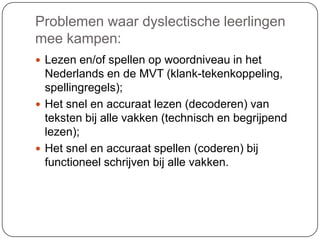 Problemen waar dyslectische leerlingen
mee kampen:
 Lezen en/of spellen op woordniveau in het
Nederlands en de MVT (klank-tekenkoppeling,
spellingregels);
 Het snel en accuraat lezen (decoderen) van
teksten bij alle vakken (technisch en begrijpend
lezen);
 Het snel en accuraat spellen (coderen) bij
functioneel schrijven bij alle vakken.
 