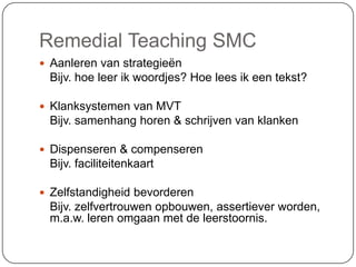 Remedial Teaching SMC
 Aanleren van strategieën
Bijv. hoe leer ik woordjes? Hoe lees ik een tekst?
 Klanksystemen van MVT
Bijv. samenhang horen & schrijven van klanken
 Dispenseren & compenseren
Bijv. faciliteitenkaart
 Zelfstandigheid bevorderen
Bijv. zelfvertrouwen opbouwen, assertiever worden,
m.a.w. leren omgaan met de leerstoornis.
 