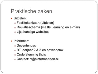 Praktische zaken
 Uitdelen:
o Faciliteitenkaart (uitdelen)
o Roulatieschema (via Its Learning en e-mail)
o Lijst handige websites
 Informatie:
o Docentenpas
o RT leerjaar 2 & 3 en bovenbouw
o Ondersteuning thuis
o Contact: rt@sintermeerten.nl
 