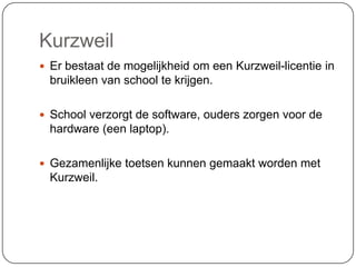Kurzweil
 Er bestaat de mogelijkheid om een Kurzweil-licentie in
bruikleen van school te krijgen.
 School verzorgt de software, ouders zorgen voor de
hardware (een laptop).
 Gezamenlijke toetsen kunnen gemaakt worden met
Kurzweil.
 