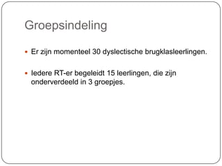 Groepsindeling
 Er zijn momenteel 30 dyslectische brugklasleerlingen.
 Iedere RT-er begeleidt 15 leerlingen, die zijn
onderverdeeld in 3 groepjes.
 