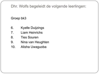 Dhr. Wolfs begeleidt de volgende leerlingen:
Groep bk3
6. Kyelle Duijzings
7. Liam Heinrichs
8. Ties Souren
9. Nina van Heughten
10. Alisha Uwaguoba
 