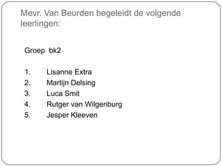 Mevr. Van Beurden begeleidt de volgende
leerlingen:
Groep bk2
1. Lisanne Extra
2. Martijn Delsing
3. Luca Smit
4. Rutger van Wilgenburg
5. Jesper Kleeven
 