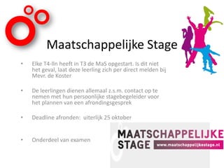 Maatschappelijke Stage
• Elke T4-lln heeft in T3 de MaS opgestart. Is dit niet
het geval, laat deze leerling zich per direct melden bij
Mevr. de Koster
• De leerlingen dienen allemaal z.s.m. contact op te
nemen met hun persoonlijke stagebegeleider voor
het plannen van een afrondingsgesprek
• Deadline afronden: uiterlijk 25 oktober
• Onderdeel van examen
 