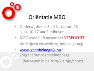 Oriëntatie MBO
• Onderwijsbeurs Zuid NL op zat. 28
sept. 10-17 uur Eindhoven
• MBO avond 19 november VERPLICHT!!
inschrijven via website, info volgt nog
• www.ikbenbelangrijk.nu :
ZorgXperience (meeloopdag)
(beroepen in de zorg/welzijn/sport)
 