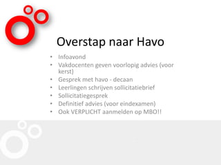 Overstap naar Havo
• Infoavond
• Vakdocenten geven voorlopig advies (voor
kerst)
• Gesprek met havo - decaan
• Leerlingen schrijven sollicitatiebrief
• Sollicitatiegesprek
• Definitief advies (voor eindexamen)
• Ook VERPLICHT aanmelden op MBO!!
 
