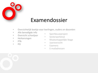 Examendossier
• Overzichtelijk boekje voor leerlingen, ouders en docenten
• Alle benodigde info
• Overzicht schooljaar
• Herkansingen
• PTA
• PO
• Sportkeuzeproject
• Sectorwerkstuk
• Maatschappelijke Stage
• Jaaroverzicht
• Examens
• E-mailadressen
 